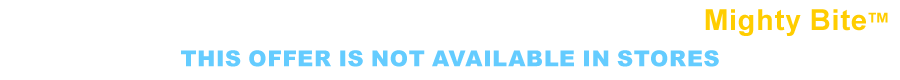 This offer is not available in stores. Fill Out The Form Below To Order Your Mighty Bite&trade; Today.